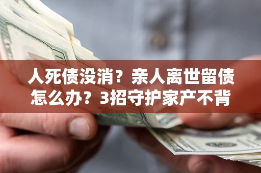 北京人死债没消？亲人离世留债怎么办？3招守护家产不背锅